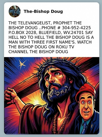 .THE TELEVANGELIST, PROPHET THE BISHOP DOUG ..PHONE # 304-952-4225 P.O.BOX 2028, BLUEFIELD, WV.24701 SAY HELL NO TO HELL THE BISHOP DOUG IS A MAN WITH THREE FIRST NAME'S. WATCH THE BISHOP DOUG ON ROKU TV CHANNEL THE BISHOP DOUG