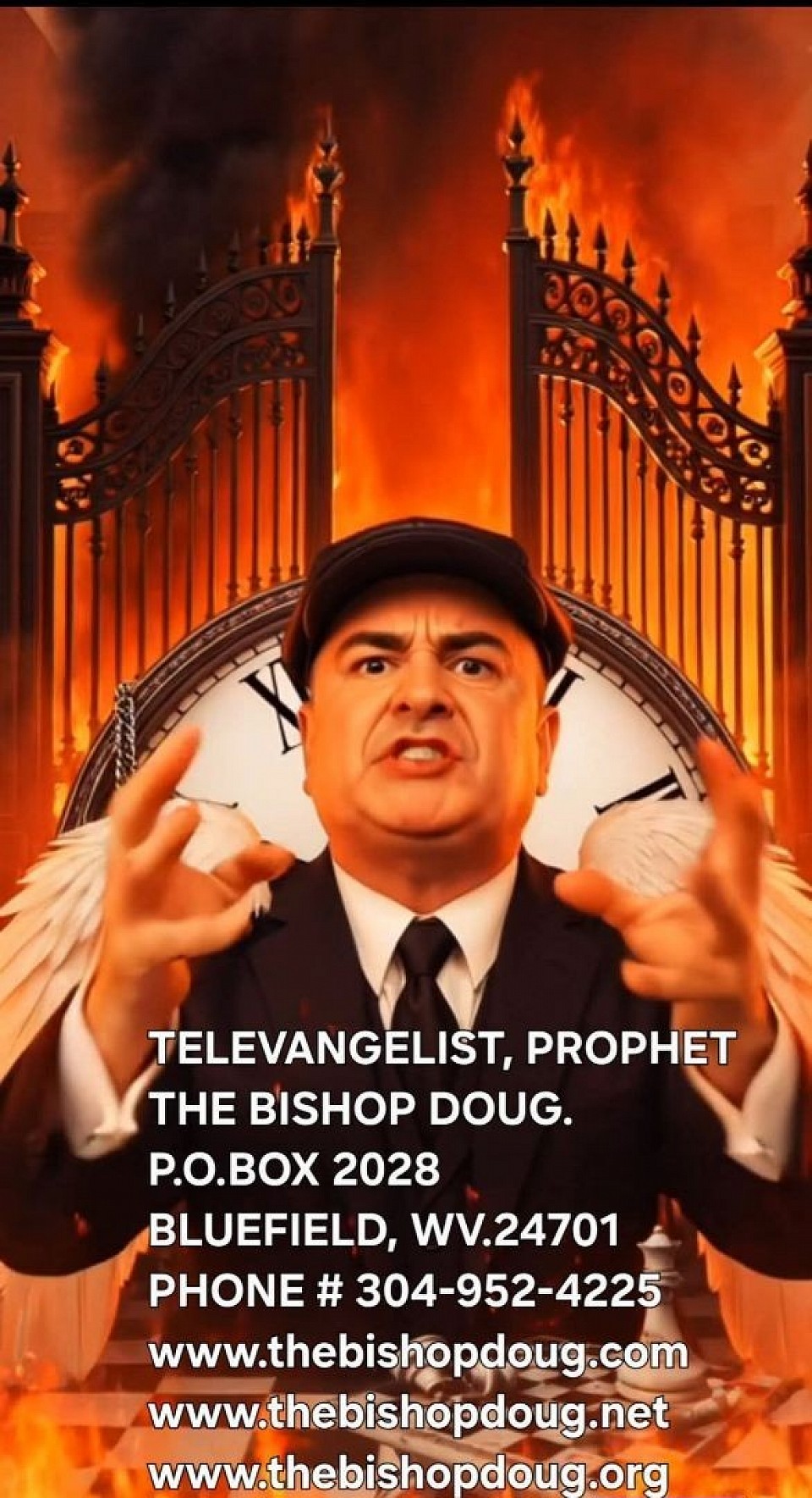 THE TELEVANGELIST, PROPHET THE BISHOP DOUG . P.O.BOX 2028, BLUEFIELD, WV.24701. PHONE # 304-952-4225  SAY HELL NO TO HELL. THE BISHOP DOUG IS A MAN WITH THREE FIRST NAME'S.