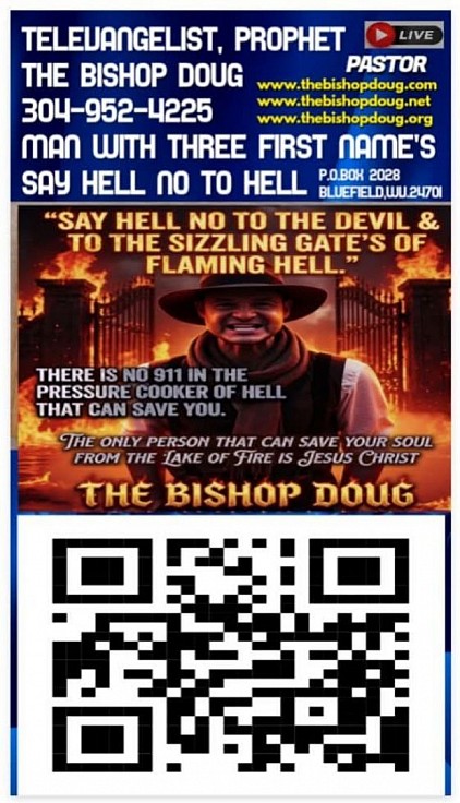 My New Poster Has My Bar Code On It That Is Linked To The Bishop World Wide TV Channel's.  TELEVANGELIST, PROPHET THE BISHOP DOUG . P.O.BOX 2028, BLUEFIELD, WV..24701.PHONE # 304-952-4225 SAY HELL NO TO HELL. THE BISHOP DOUG IS A MAN WITH THREE FIRST NAME'S. www.thebishopdoug.com www.thebishopdoug.net www.thebishopdoug.org